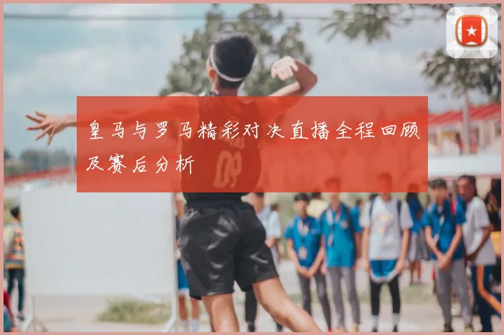 皇马与罗马精彩对决直播全程回顾及赛后分析