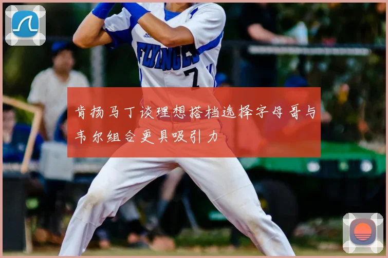 肯扬马丁谈理想搭档选择字母哥与韦尔组合更具吸引力