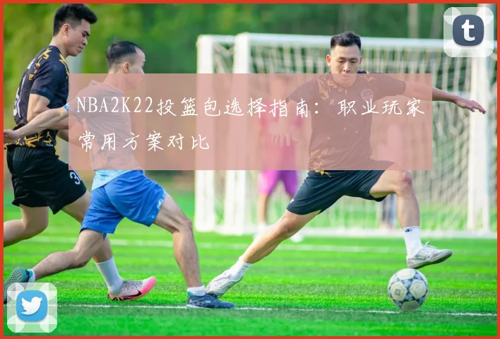 NBA2K22投篮包选择指南：职业玩家常用方案对比