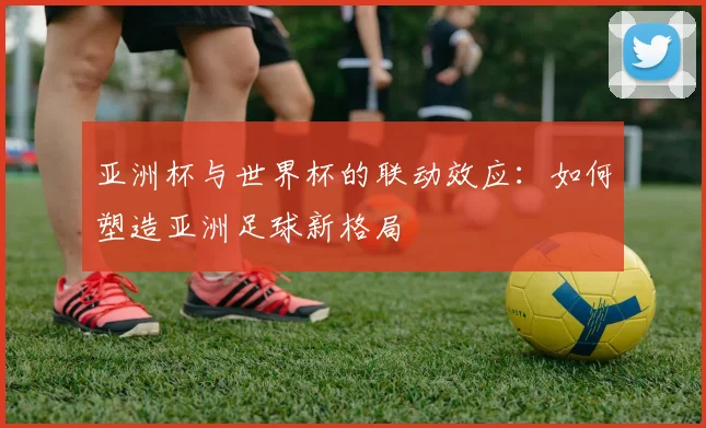 亚洲杯与世界杯的联动效应：如何塑造亚洲足球新格局