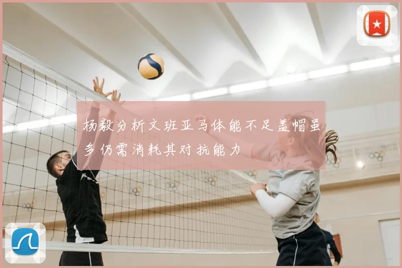 杨毅分析文班亚马体能不足盖帽虽多仍需消耗其对抗能力
