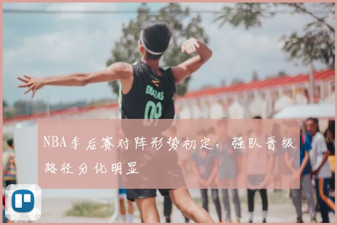 NBA季后赛对阵形势初定，强队晋级路径分化明显
