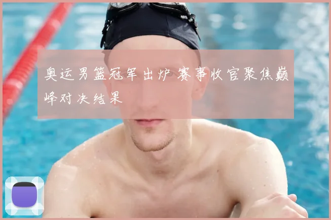 奥运男篮冠军出炉 赛事收官聚焦巅峰对决结果
