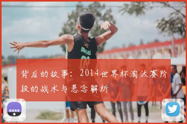 背后的故事：2014世界杯淘汰赛阶段的战术与悬念解析