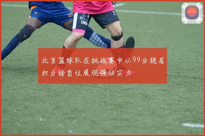 北京篮球队在挑战赛中以99分稳居积分榜首位展现强劲实力