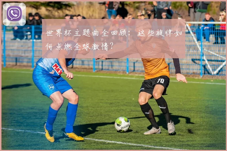 世界杯主题曲全回顾:这些旋律如何点燃全球激情?