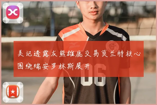 美记透露灰熊雄鹿交易莫兰特核心围绕瑞安罗林斯展开