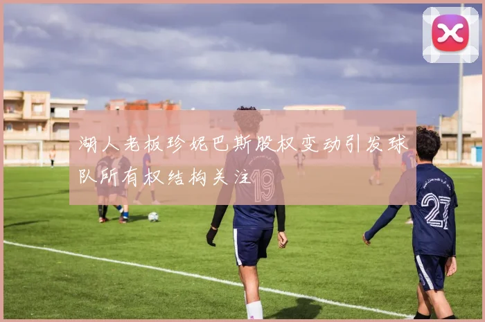 湖人老板珍妮巴斯股权变动引发球队所有权结构关注