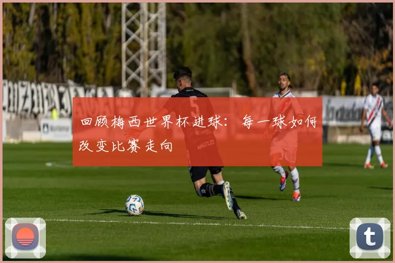 回顾梅西世界杯进球:每一球如何改变比赛走向