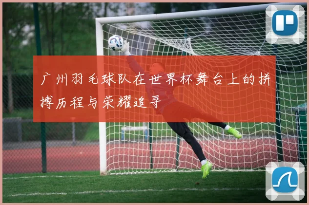 广州羽毛球队在世界杯舞台上的拼搏历程与荣耀追寻