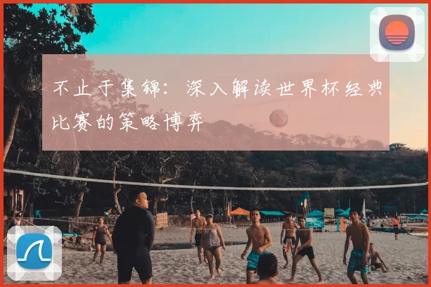 不止于集锦:深入解读世界杯经典比赛的策略博弈