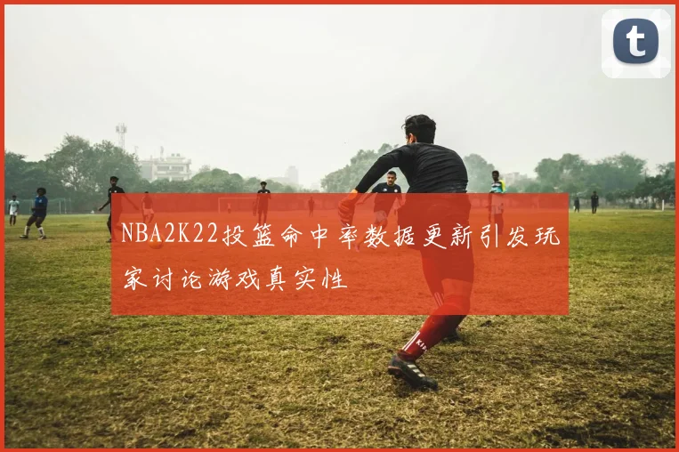 NBA2K22投篮命中率数据更新引发玩家讨论游戏真实性