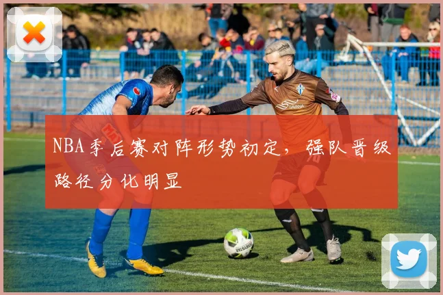 NBA季后赛对阵形势初定，强队晋级路径分化明显
