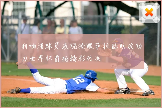 利物浦球员表现抢眼萨拉赫助攻助力世界杯首轮精彩对决
