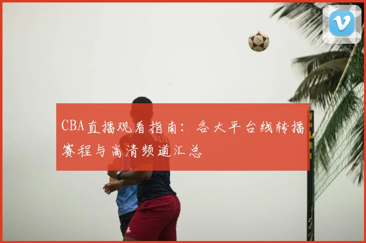 CBA直播观看指南:各大平台线转播赛程与高清频道汇总