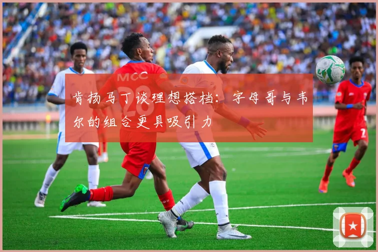 肯扬马丁谈理想搭档:字母哥与韦尔的组合更具吸引力
