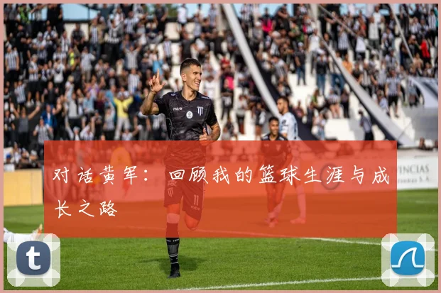 对话黄军：回顾我的篮球生涯与成长之路