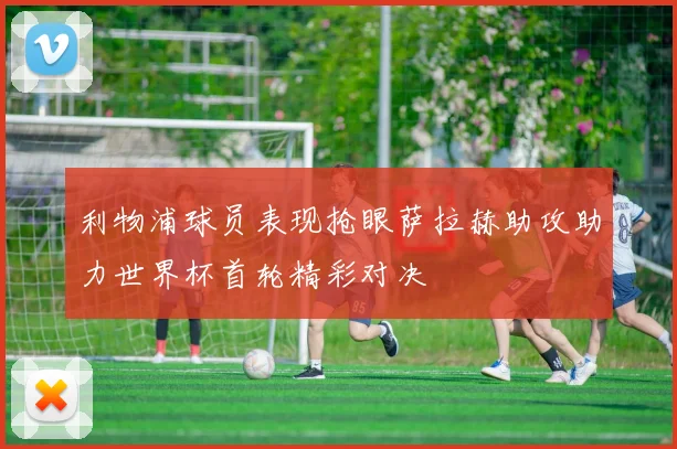 利物浦球员表现抢眼萨拉赫助攻助力世界杯首轮精彩对决