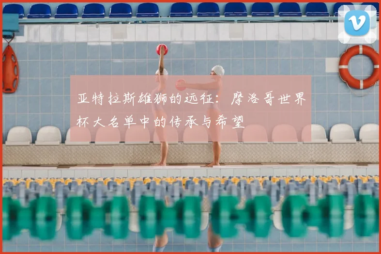 亚特拉斯雄狮的远征:摩洛哥世界杯大名单中的传承与希望