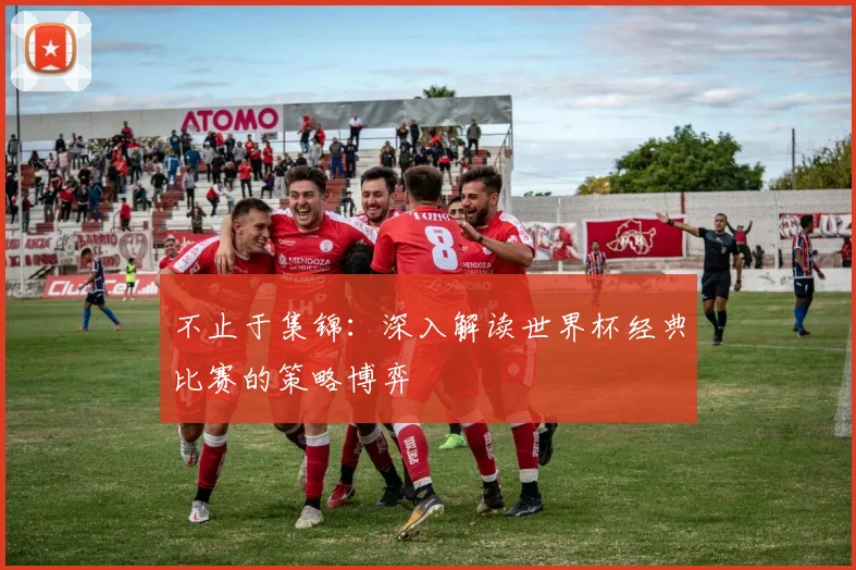 不止于集锦:深入解读世界杯经典比赛的策略博弈