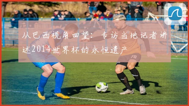 从巴西视角回望:专访当地记者讲述2014世界杯的永恒遗产