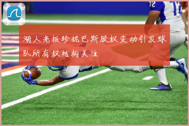 湖人老板珍妮巴斯股权变动引发球队所有权结构关注