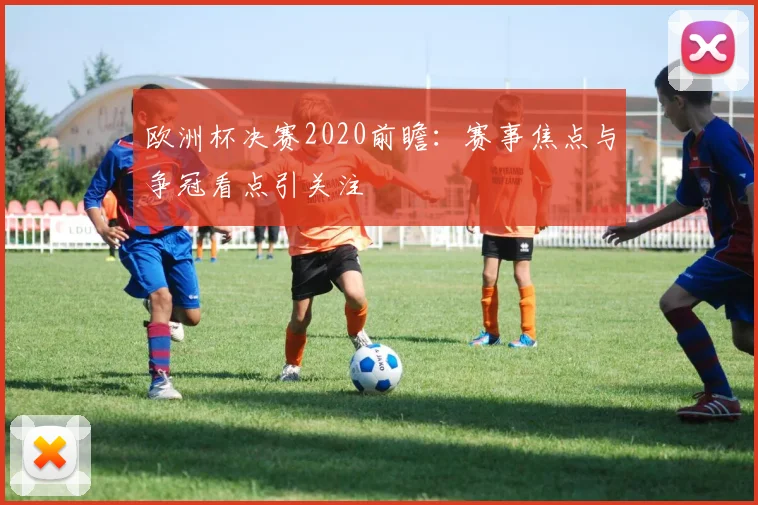 欧洲杯决赛2020前瞻：赛事焦点与争冠看点引关注