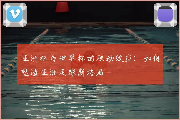 亚洲杯与世界杯的联动效应:如何塑造亚洲足球新格局