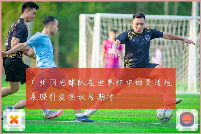 广州羽毛球队在世界杯中的灵活性表现引发热议与期待