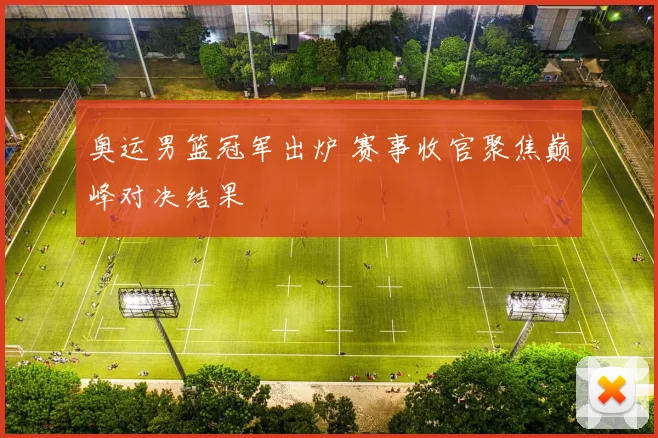 奥运男篮冠军出炉 赛事收官聚焦巅峰对决结果