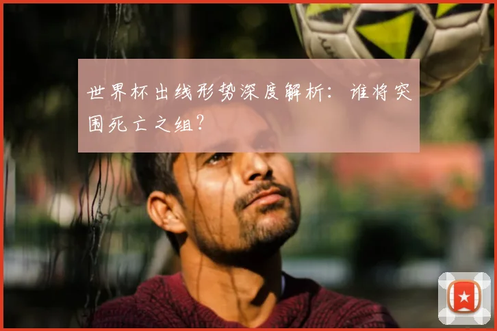 世界杯出线形势深度解析:谁将突围死亡之组?