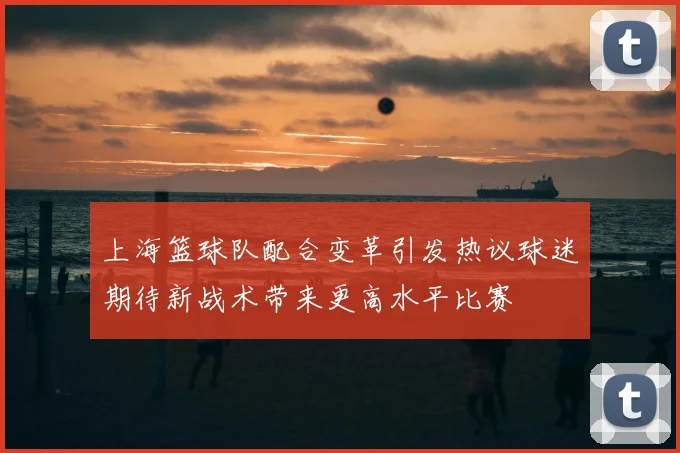 上海篮球队配合变革引发热议球迷期待新战术带来更高水平比赛