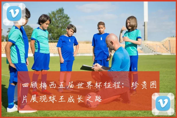 回顾梅西五届世界杯征程:珍贵图片展现球王成长之路