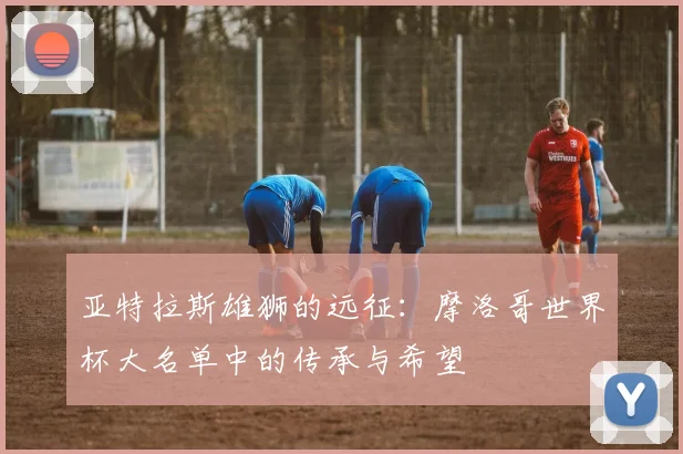 亚特拉斯雄狮的远征:摩洛哥世界杯大名单中的传承与希望