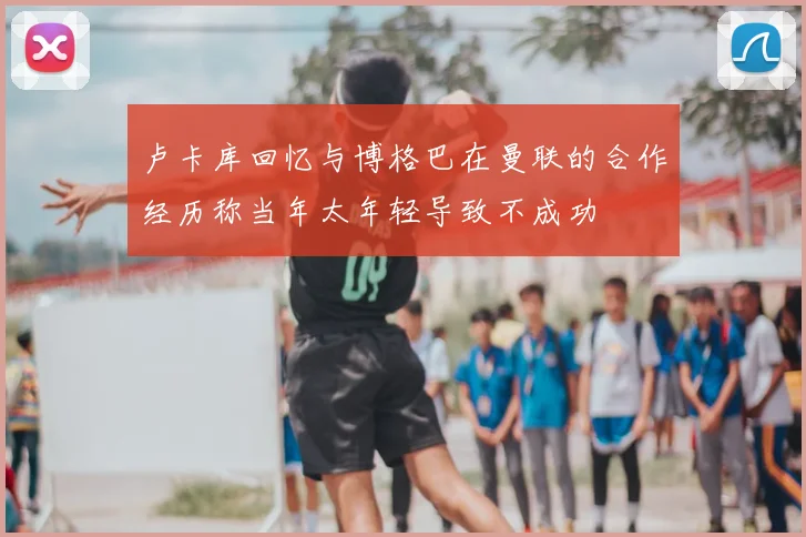 卢卡库回忆与博格巴在曼联的合作经历称当年太年轻导致不成功