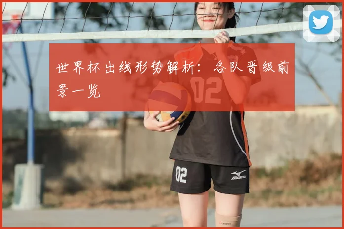 世界杯出线形势解析：各队晋级前景一览