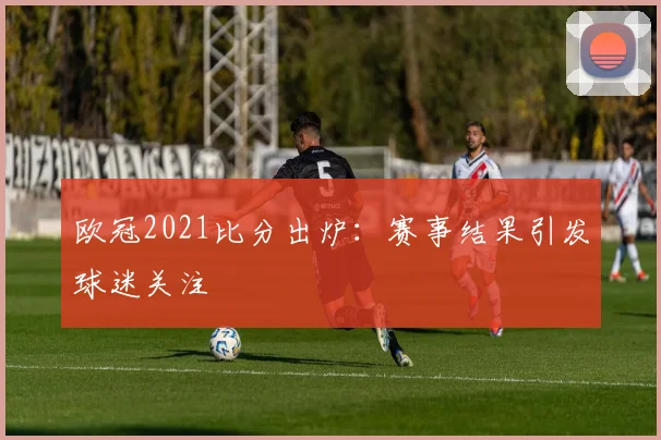 欧冠2021比分出炉：赛事结果引发球迷关注