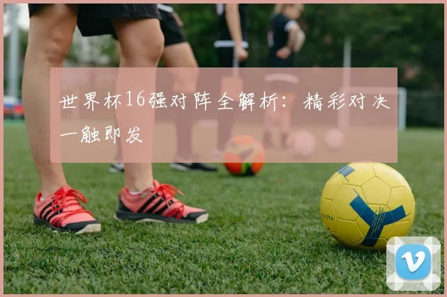 世界杯16强对阵全解析:精彩对决一触即发