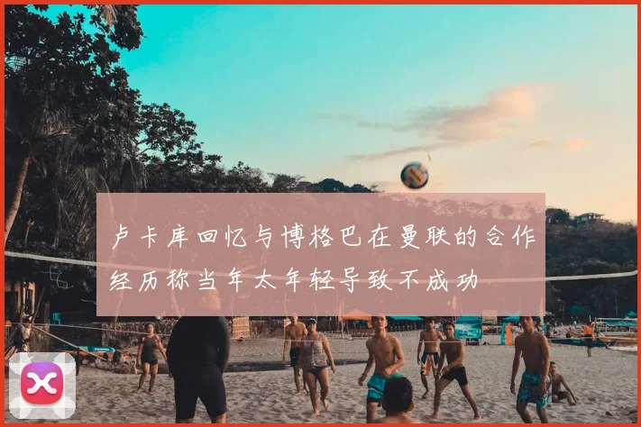 卢卡库回忆与博格巴在曼联的合作经历称当年太年轻导致不成功