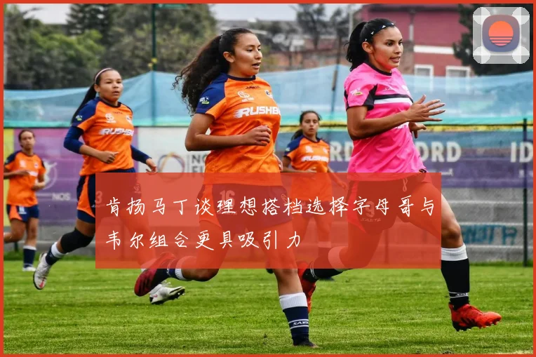 肯扬马丁谈理想搭档选择字母哥与韦尔组合更具吸引力