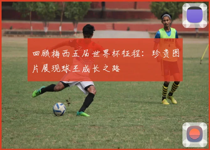 回顾梅西五届世界杯征程:珍贵图片展现球王成长之路